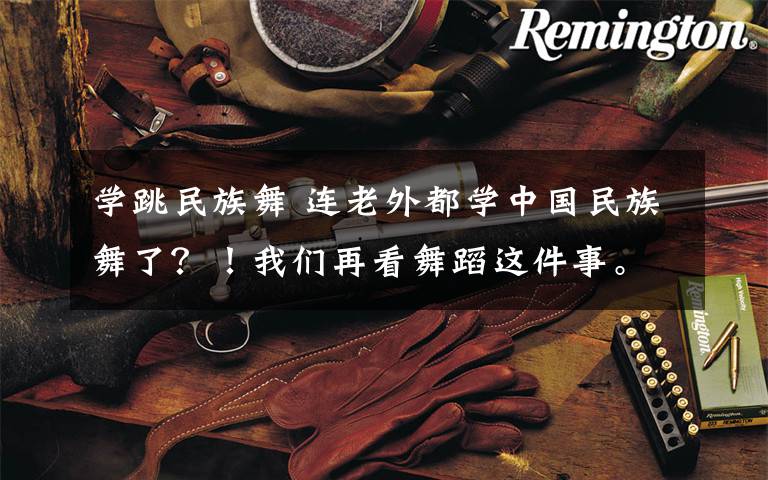 学跳民族舞 连老外都学中国民族舞了？！我们再看舞蹈这件事。