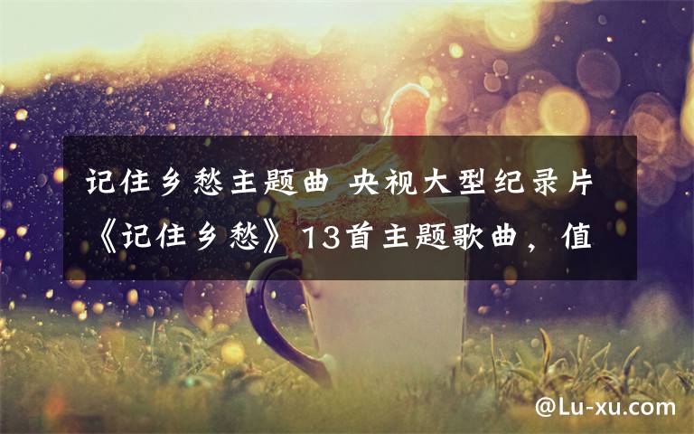记住乡愁主题曲 央视大型纪录片《记住乡愁》13首主题歌曲,值得一听!