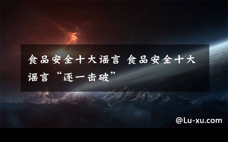 食品安全十大谣言 食品安全十大谣言“逐一击破”