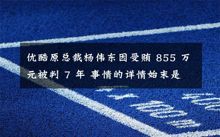 优酷原总裁杨伟东因受贿 855 万元被判 7 年 事情的详情始末是怎么样了!