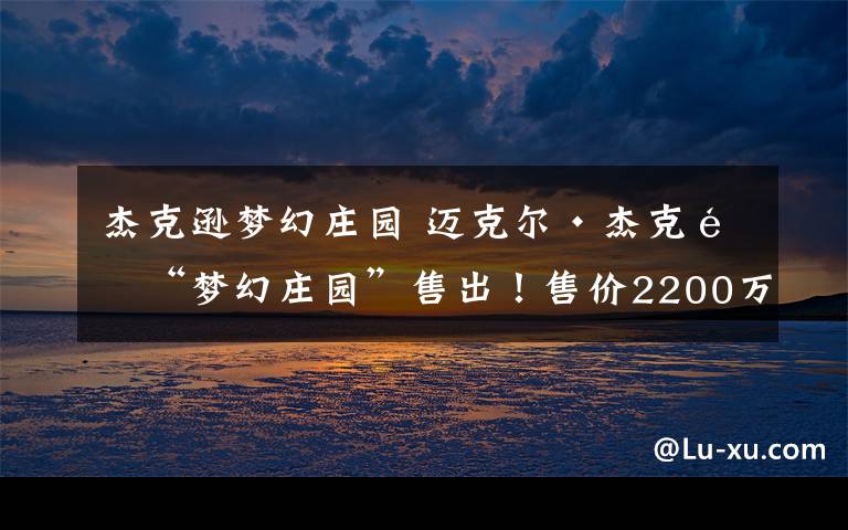 杰克逊梦幻庄园 迈克尔·杰克逊“梦幻庄园”售出!售价2200万美元