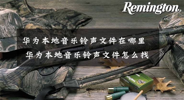 华为本地音乐铃声文件在哪里 华为本地音乐铃声文件怎么找 华为手机铃声文件在哪里找