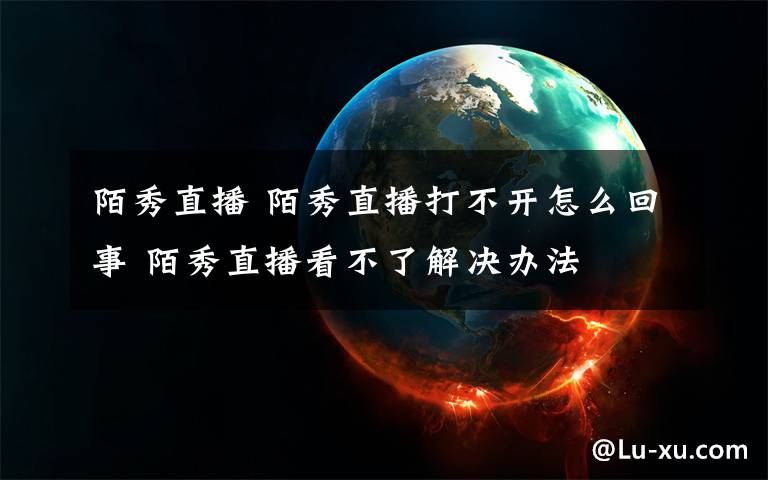 陌秀直播 陌秀直播打不开怎么回事 陌秀直播看不了解决办法