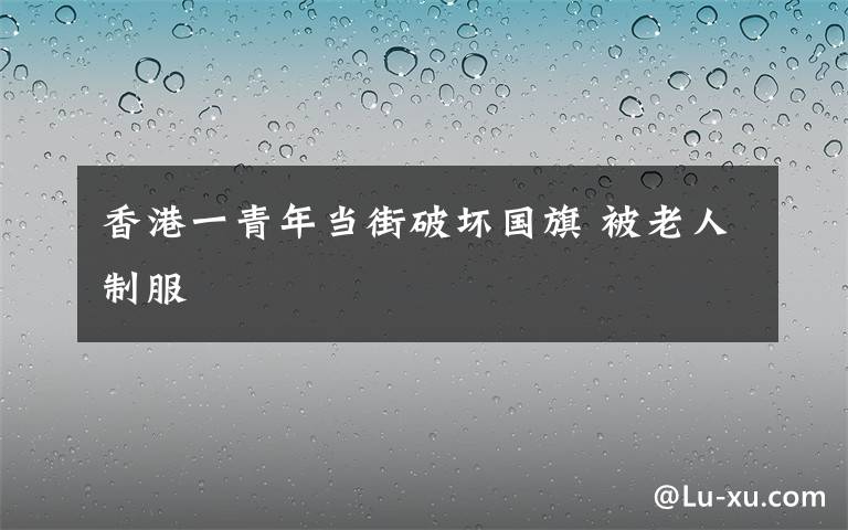 香港一青年当街破坏国旗 被老人制服
