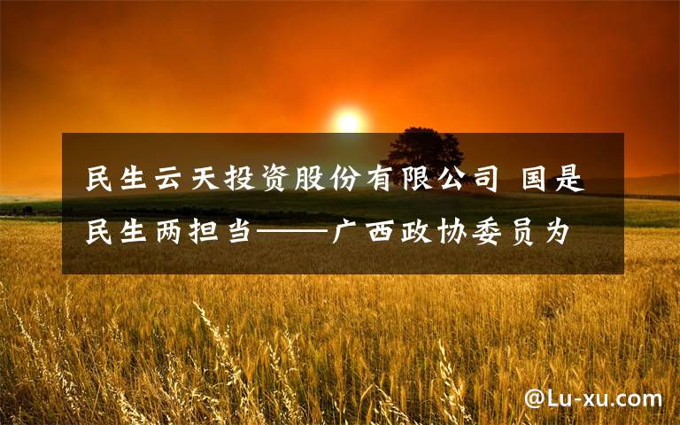 民生云天投资股份有限公司 国是民生两担当——广西政协委员为脱贫攻坚献计出力