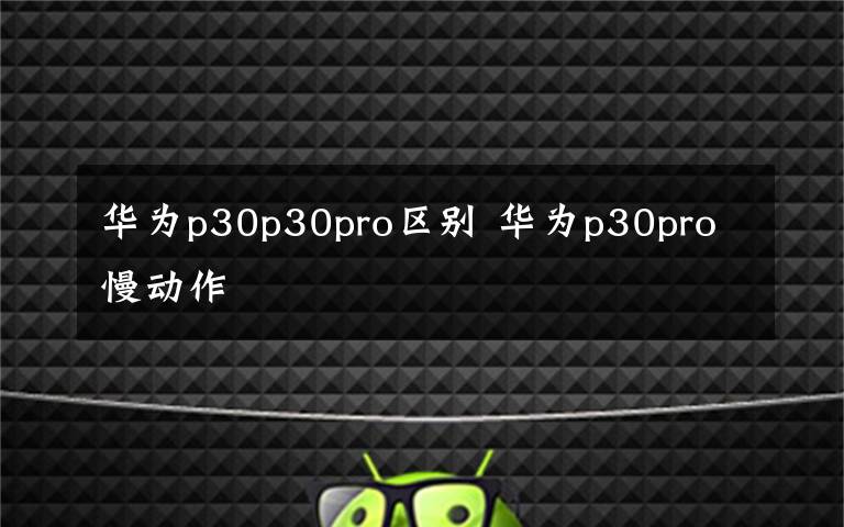 华为p30p30pro区别 华为p30pro慢动作