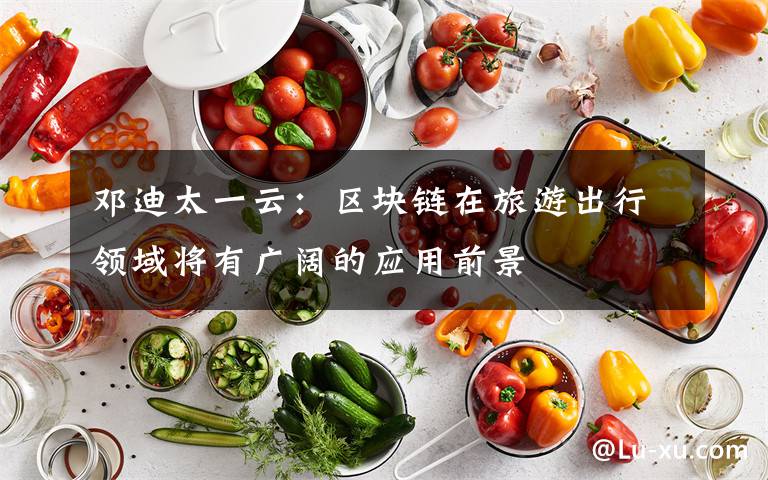 邓迪太一云:区块链在旅游出行领域将有广阔的应用前景