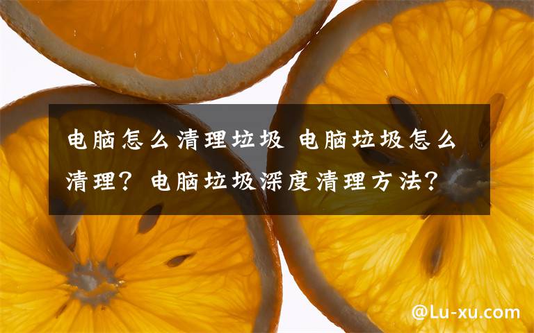 电脑怎么清理垃圾 电脑垃圾怎么清理?电脑垃圾深度清理方法?
