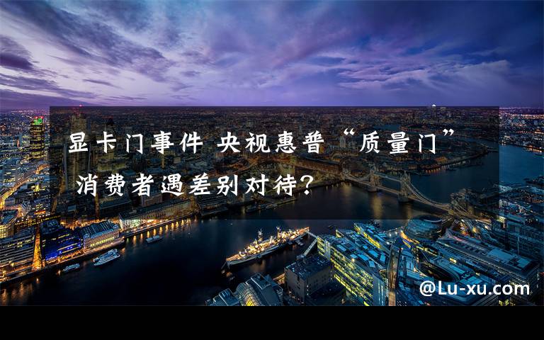 显卡门事件 央视惠普“质量门” 消费者遇差别对待?