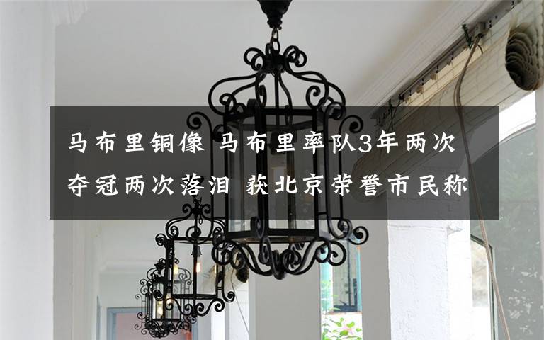 马布里铜像 马布里率队3年两次夺冠两次落泪 获北京荣誉市民称号首位外国人