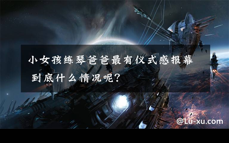 小女孩练琴爸爸最有仪式感报幕 到底什么情况呢？