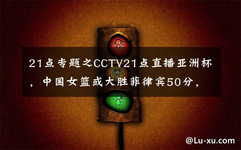 21点专题之CCTV21点直播亚洲杯,中国女篮或大胜菲律宾50分,李月汝韩旭亮剑