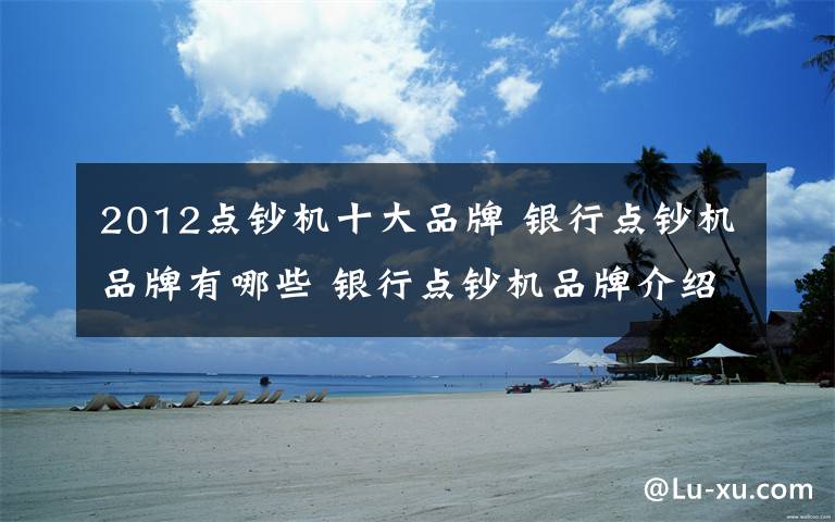 2012点钞机十大品牌 银行点钞机品牌有哪些 银行点钞机品牌介绍