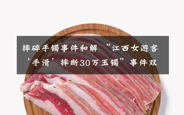 摔碎手镯事件和解 “江西女游客‘手滑’摔断30万玉镯”事件双方和解