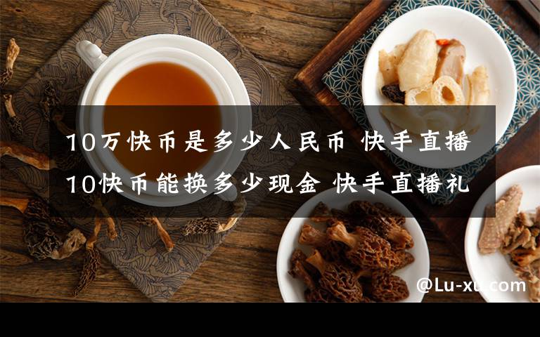 10万快币是多少人民币 快手直播10快币能换多少现金 快手直播礼物兑换比例介绍【详解】