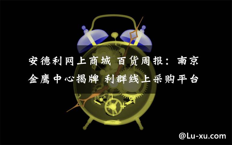 安德利网上商城 百货周报:南京金鹰中心揭牌 利群线上采购平台上线