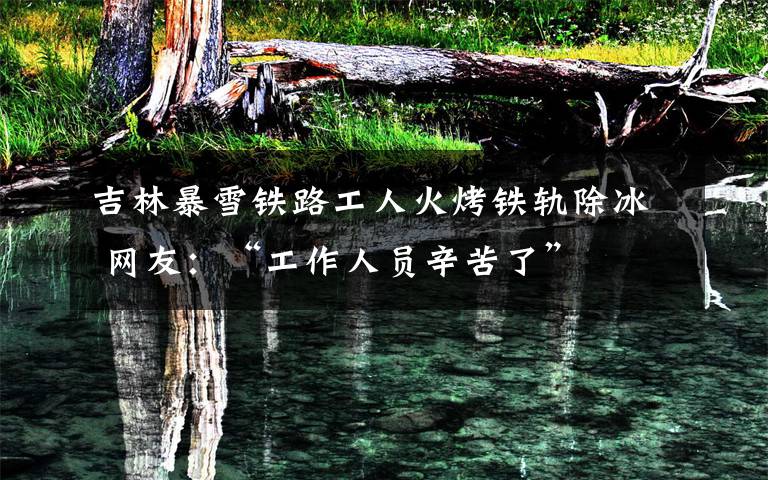 吉林暴雪铁路工人火烤铁轨除冰 网友:“工作人员辛苦了”