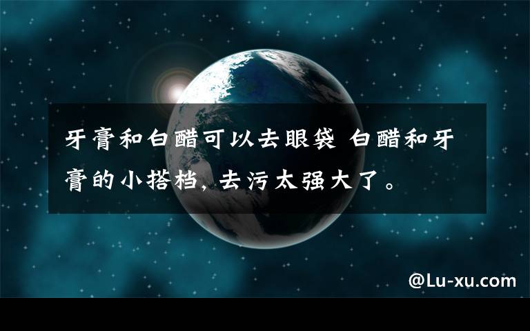 牙膏和白醋可以去眼袋 白醋和牙膏的小搭档, 去污太强大了。