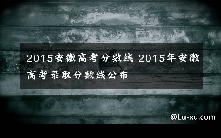 2015安徽高考分数线 2015年安徽高考录取分数线公布