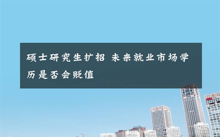 硕士研究生扩招 未来就业市场学历是否会贬值
