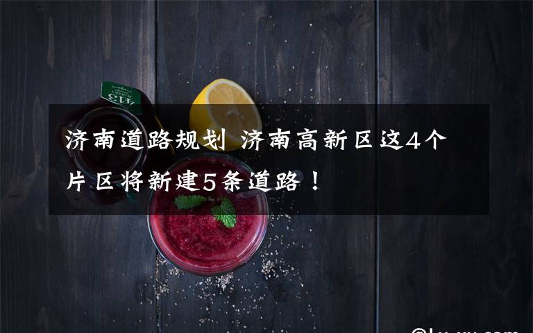 济南道路规划 济南高新区这4个片区将新建5条道路!