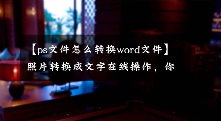 【ps文件怎么转换word文件】照片转换成文字在线操作，你不可能不知道。