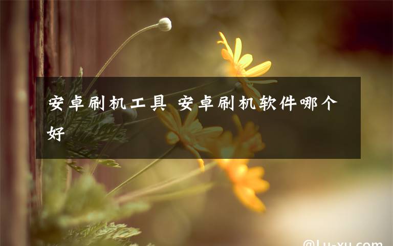 安卓刷机工具 安卓刷机软件哪个好