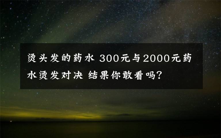 烫头发的药水 300元与2000元药水烫发对决 结果你敢看吗?