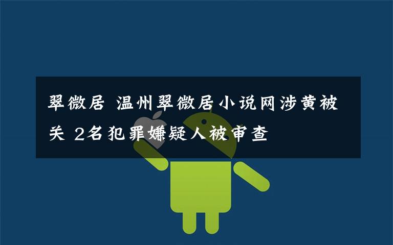 翠微居 温州翠微居小说网涉黄被关 2名犯罪嫌疑人被审查
