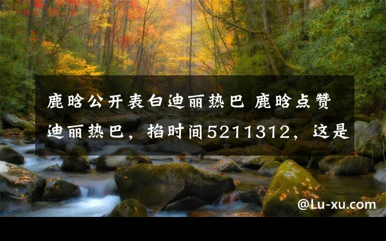 鹿晗公开表白迪丽热巴 鹿晗点赞迪丽热巴,掐时间5211312,这是公开表白?