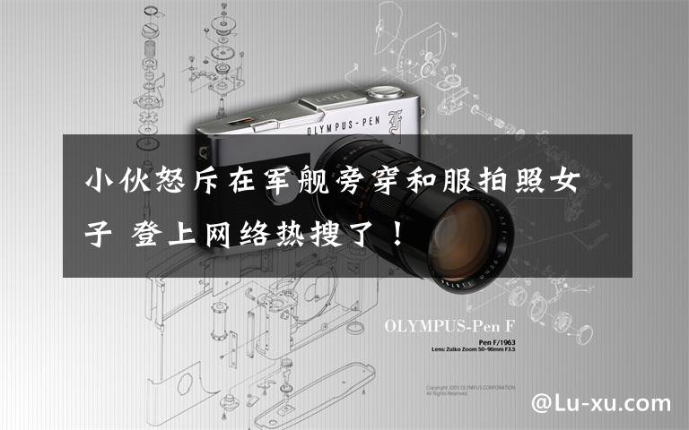 小伙怒斥在军舰旁穿和服拍照女子 登上网络热搜了！