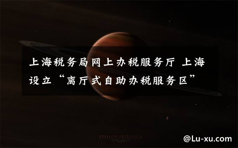 上海税务局网上办税服务厅 上海设立“离厅式自助办税服务区” 开启办税新模式