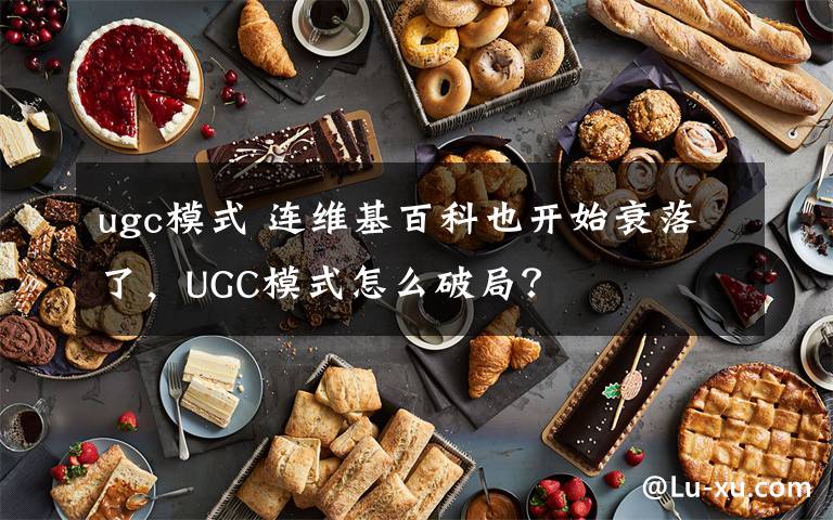 ugc模式 连维基百科也开始衰落了,UGC模式怎么破局?