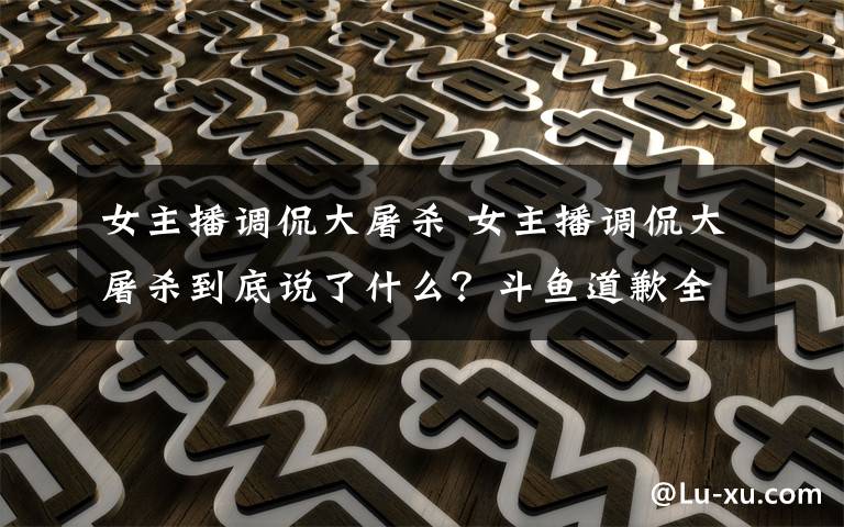 女主播调侃大屠杀 女主播调侃大屠杀到底说了什么?斗鱼道歉全文如下