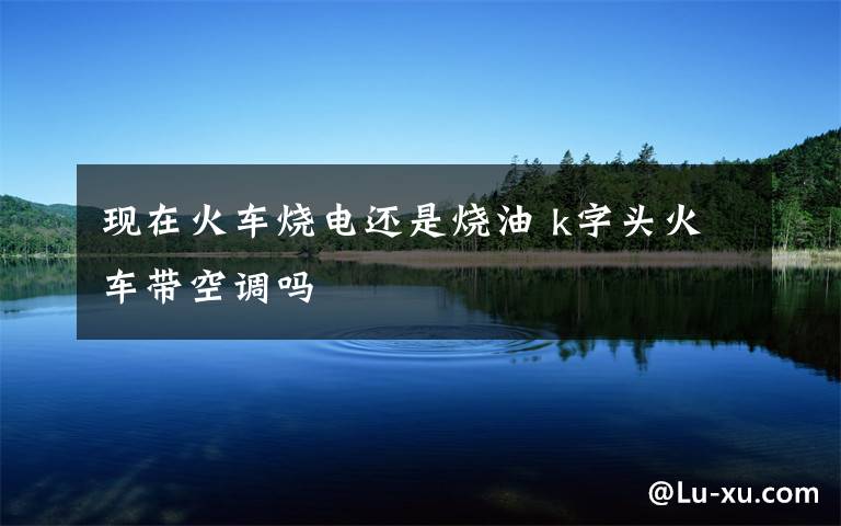 现在火车烧电还是烧油 k字头火车带空调吗