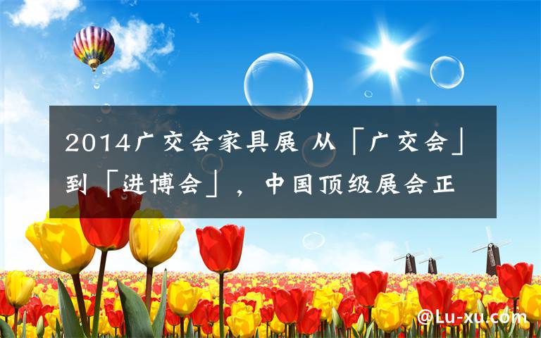 2014广交会家具展 从「广交会」到「进博会」，中国顶级展会正在抛弃「珠三角」