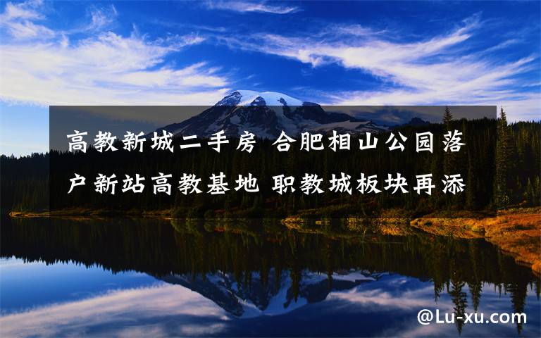 高教新城二手房 合肥相山公园落户新站高教基地 职教城板块再添利好房价飞涨
