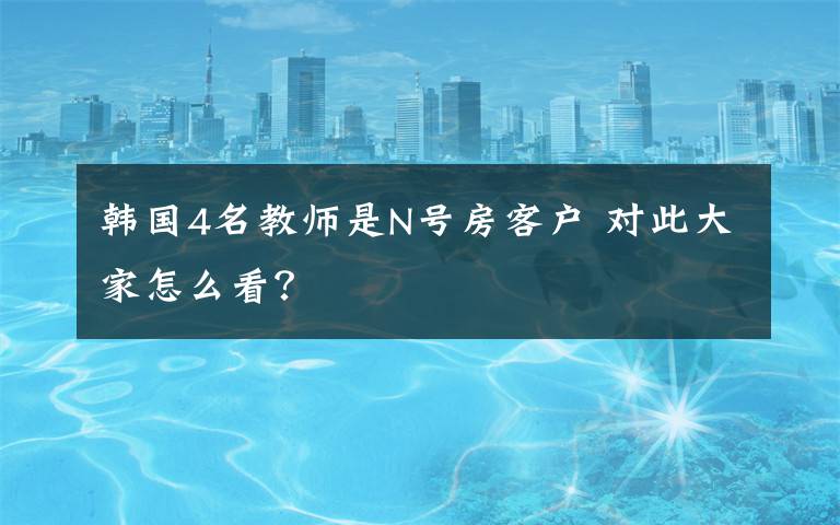 韩国4名教师是N号房客户 对此大家怎么看?