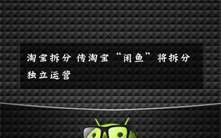 淘宝拆分 传淘宝“闲鱼”将拆分独立运营