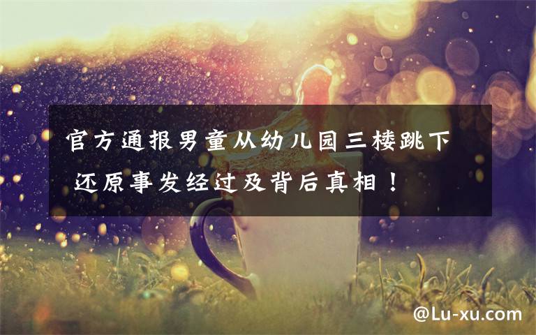 官方通报男童从幼儿园三楼跳下 还原事发经过及背后真相!