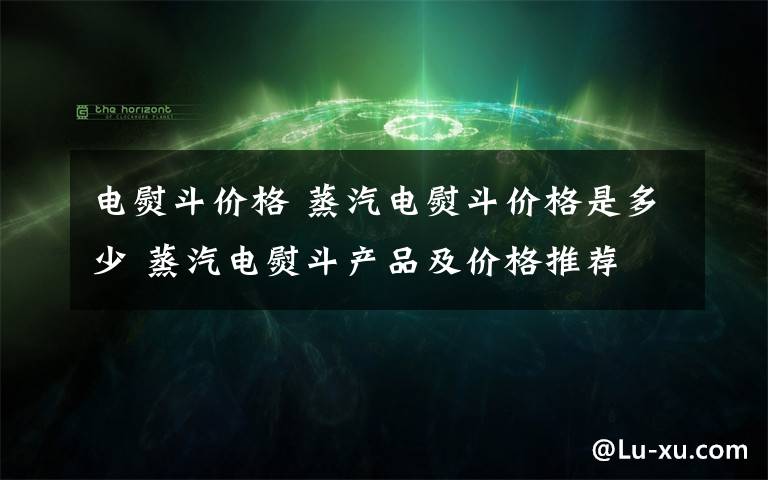 电熨斗价格 蒸汽电熨斗价格是多少 蒸汽电熨斗产品及价格推荐