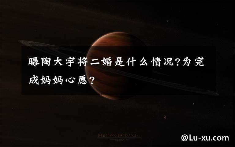 曝陶大宇将二婚是什么情况?为完成妈妈心愿?