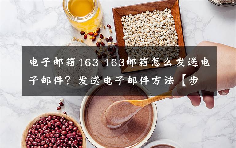电子邮箱163 163邮箱怎么发送电子邮件?发送电子邮件方法【步骤详解】