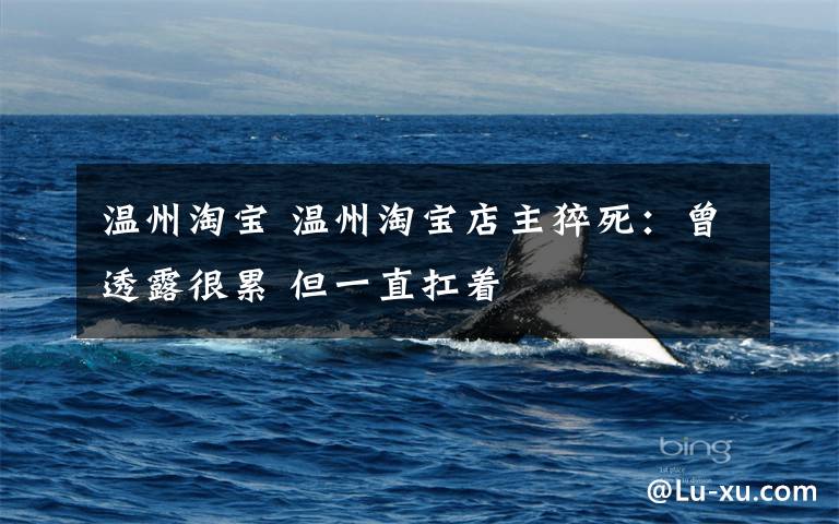 温州淘宝 温州淘宝店主猝死:曾透露很累 但一直扛着