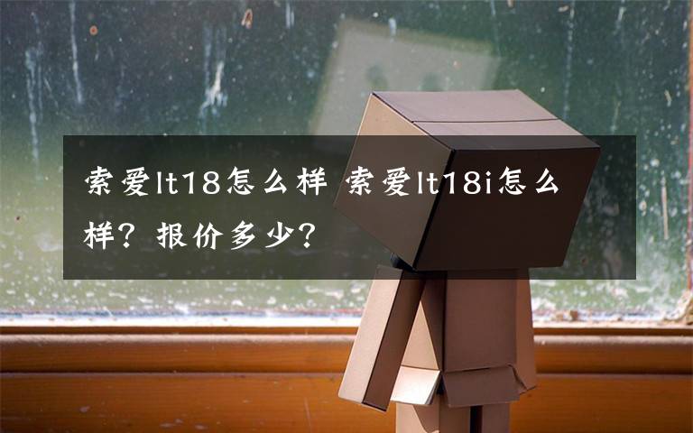 索爱lt18怎么样 索爱lt18i怎么样?报价多少?