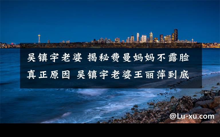 吴镇宇老婆 揭秘费曼妈妈不露脸真正原因 吴镇宇老婆王丽萍到底多漂亮