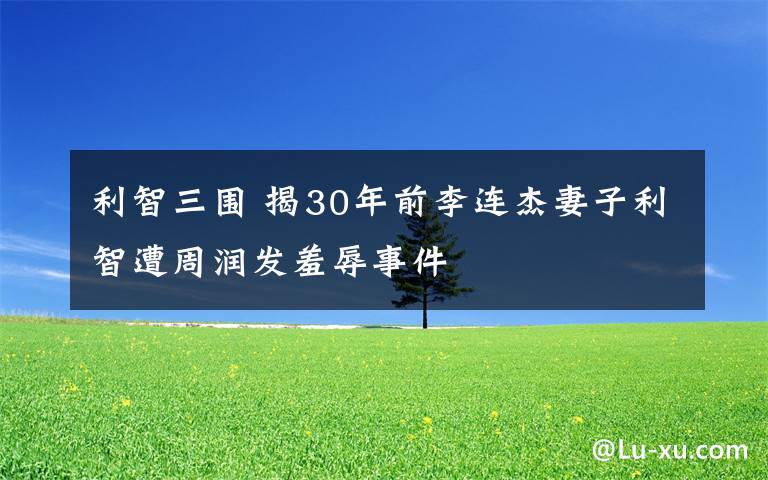 利智三围 揭30年前李连杰妻子利智遭周润发羞辱事件