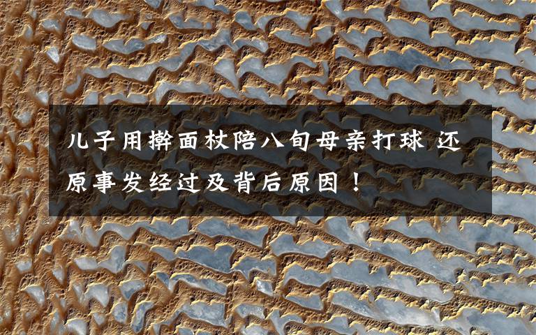 儿子用擀面杖陪八旬母亲打球 还原事发经过及背后原因!