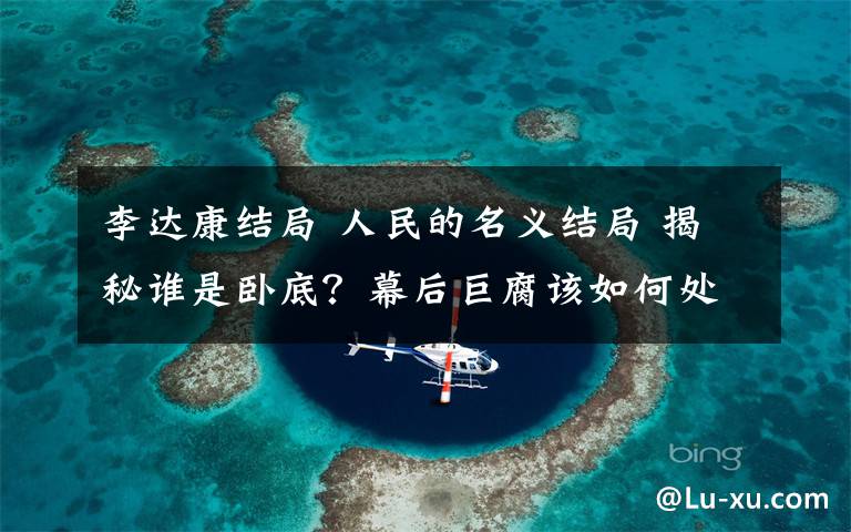 李达康结局 人民的名义结局 揭秘谁是卧底?幕后巨腐该如何处理?