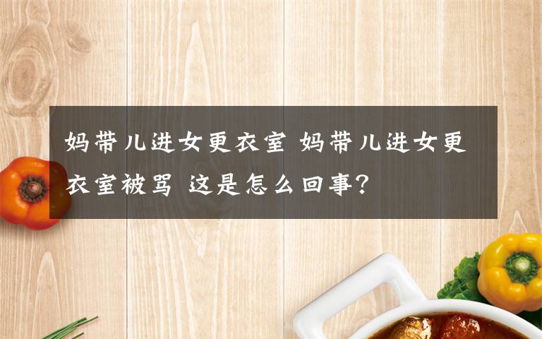 妈带儿进女更衣室 妈带儿进女更衣室被骂 这是怎么回事?